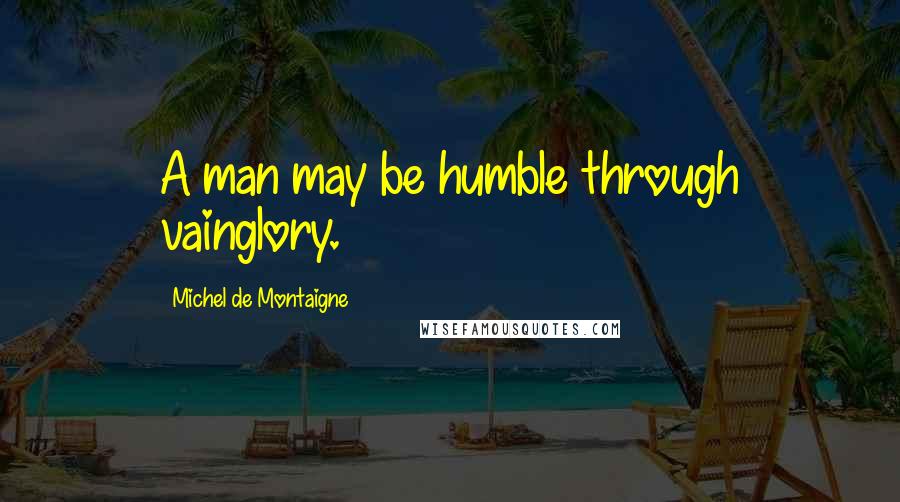 Michel De Montaigne Quotes: A man may be humble through vainglory.