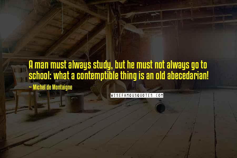 Michel De Montaigne Quotes: A man must always study, but he must not always go to school: what a contemptible thing is an old abecedarian!