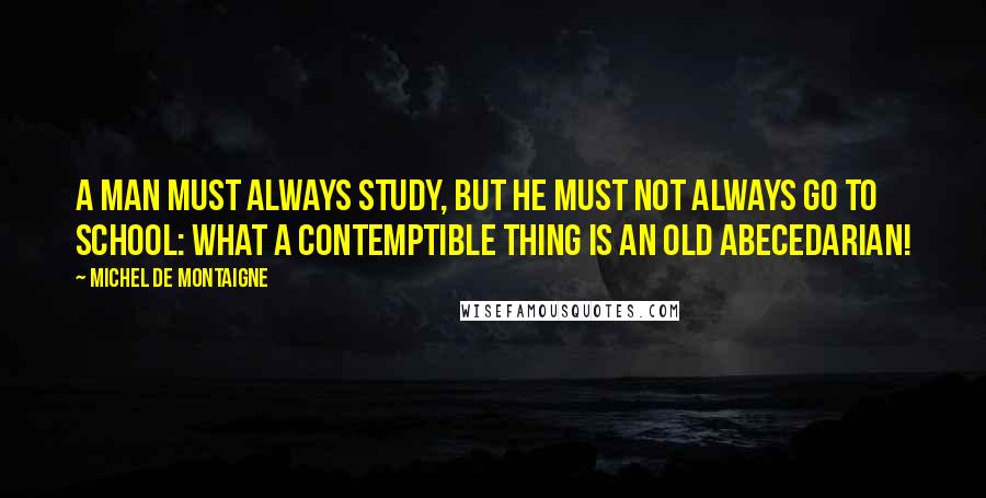Michel De Montaigne Quotes: A man must always study, but he must not always go to school: what a contemptible thing is an old abecedarian!