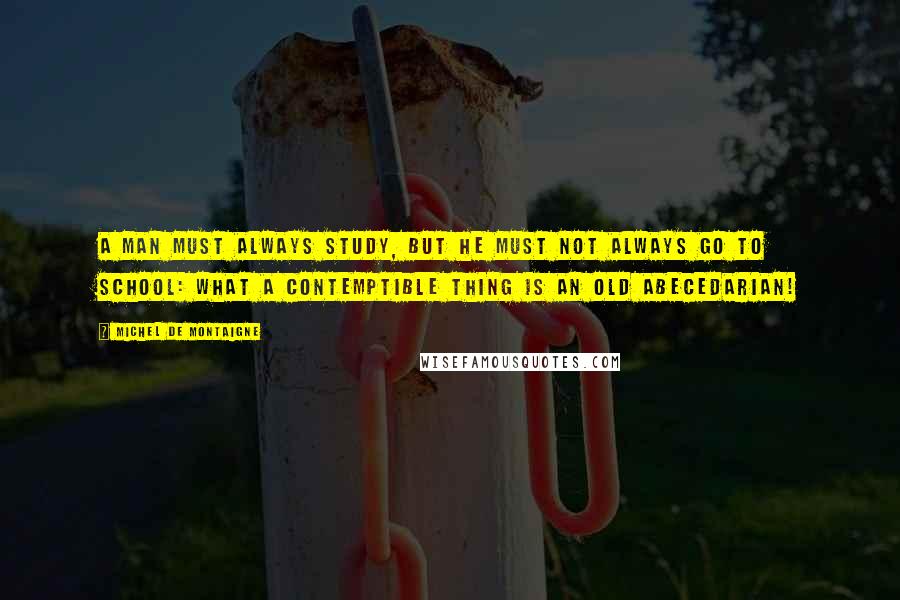 Michel De Montaigne Quotes: A man must always study, but he must not always go to school: what a contemptible thing is an old abecedarian!