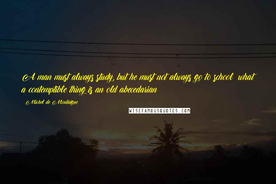 Michel De Montaigne Quotes: A man must always study, but he must not always go to school: what a contemptible thing is an old abecedarian!