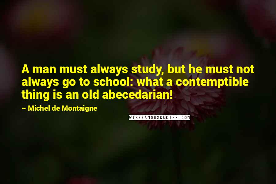 Michel De Montaigne Quotes: A man must always study, but he must not always go to school: what a contemptible thing is an old abecedarian!
