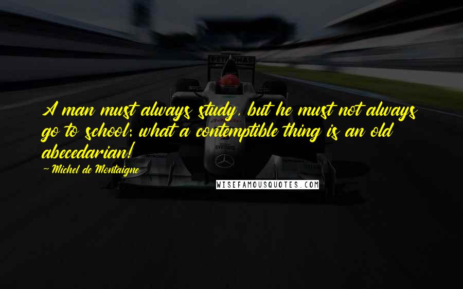 Michel De Montaigne Quotes: A man must always study, but he must not always go to school: what a contemptible thing is an old abecedarian!