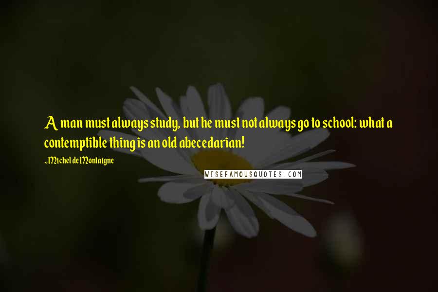 Michel De Montaigne Quotes: A man must always study, but he must not always go to school: what a contemptible thing is an old abecedarian!