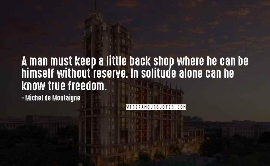 Michel De Montaigne Quotes: A man must keep a little back shop where he can be himself without reserve. In solitude alone can he know true freedom.
