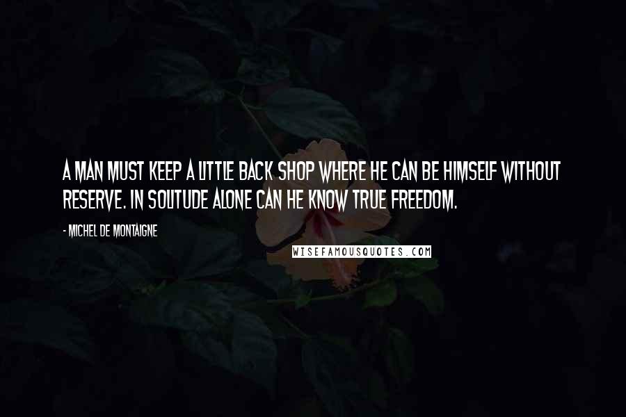 Michel De Montaigne Quotes: A man must keep a little back shop where he can be himself without reserve. In solitude alone can he know true freedom.