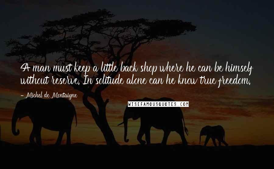 Michel De Montaigne Quotes: A man must keep a little back shop where he can be himself without reserve. In solitude alone can he know true freedom.