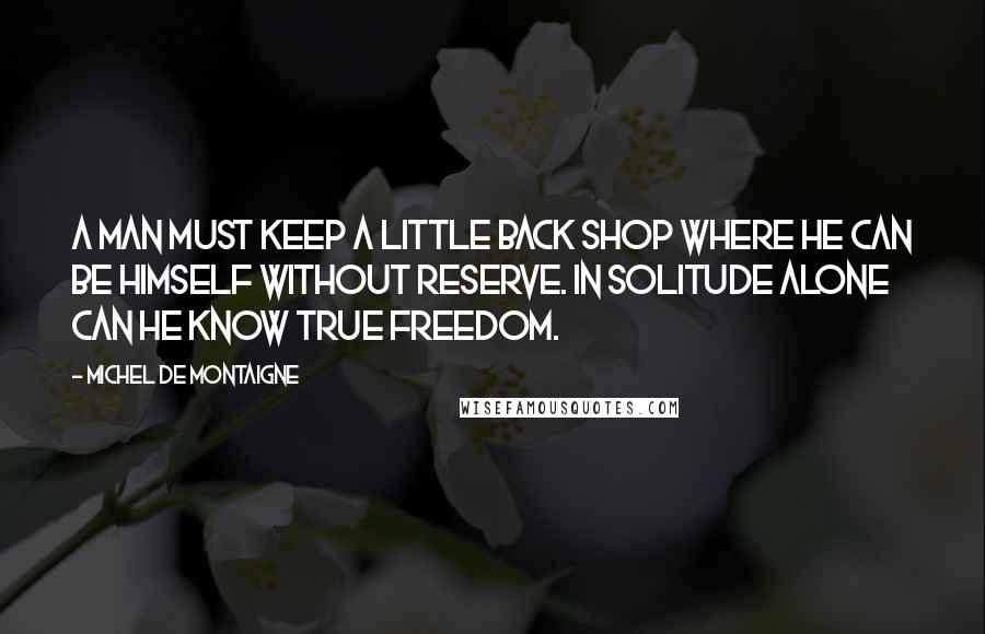 Michel De Montaigne Quotes: A man must keep a little back shop where he can be himself without reserve. In solitude alone can he know true freedom.