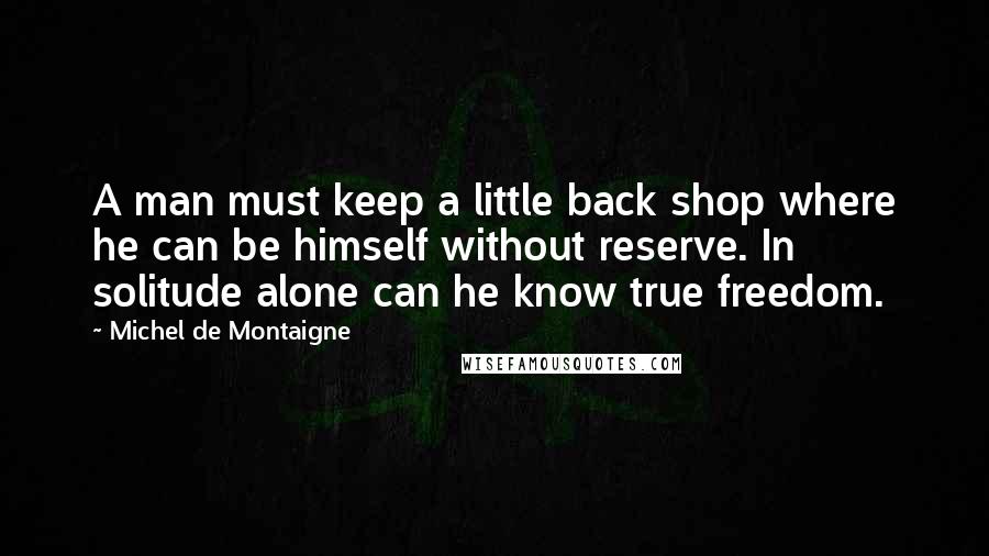 Michel De Montaigne Quotes: A man must keep a little back shop where he can be himself without reserve. In solitude alone can he know true freedom.