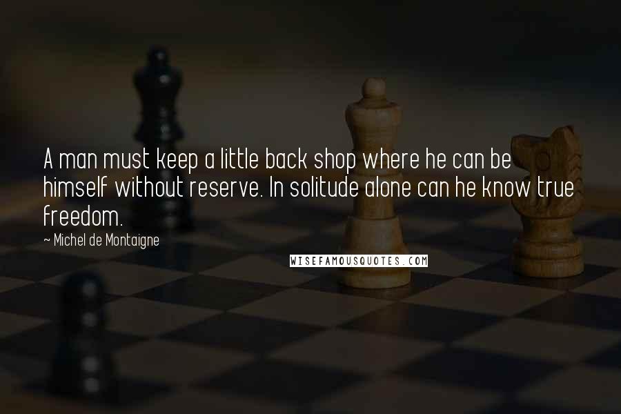 Michel De Montaigne Quotes: A man must keep a little back shop where he can be himself without reserve. In solitude alone can he know true freedom.