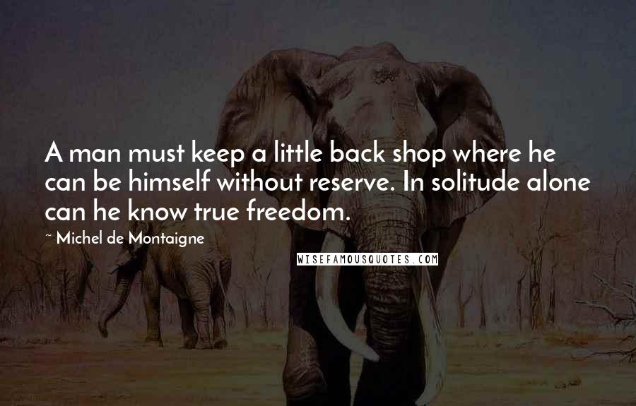 Michel De Montaigne Quotes: A man must keep a little back shop where he can be himself without reserve. In solitude alone can he know true freedom.