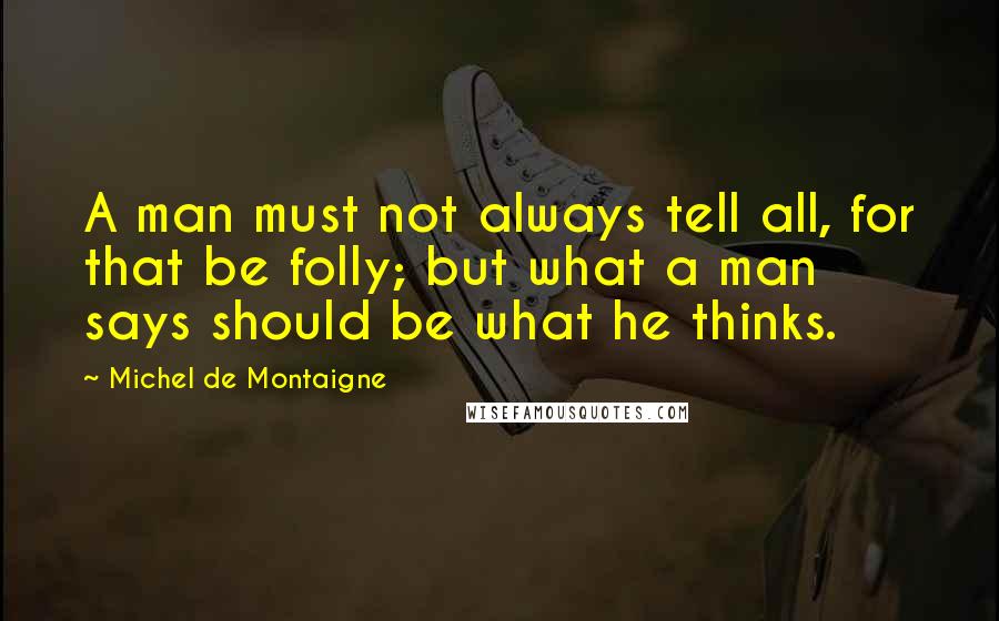 Michel De Montaigne Quotes: A man must not always tell all, for that be folly; but what a man says should be what he thinks.