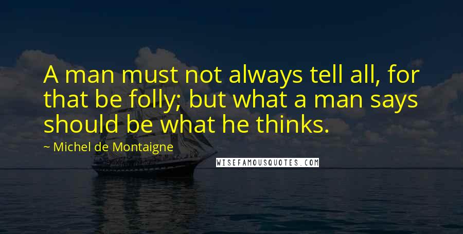 Michel De Montaigne Quotes: A man must not always tell all, for that be folly; but what a man says should be what he thinks.