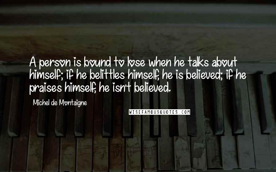 Michel De Montaigne Quotes: A person is bound to lose when he talks about himself; if he belittles himself, he is believed; if he praises himself, he isn't believed.