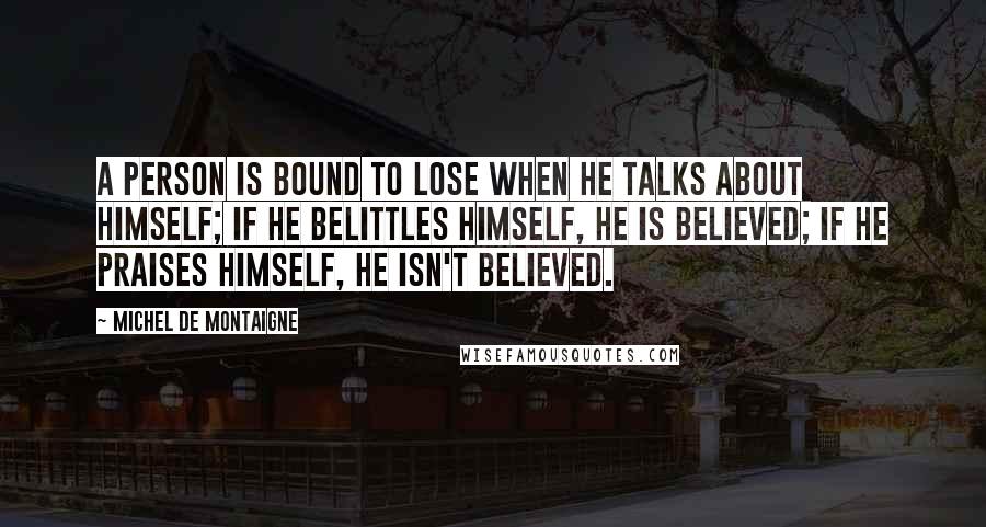 Michel De Montaigne Quotes: A person is bound to lose when he talks about himself; if he belittles himself, he is believed; if he praises himself, he isn't believed.