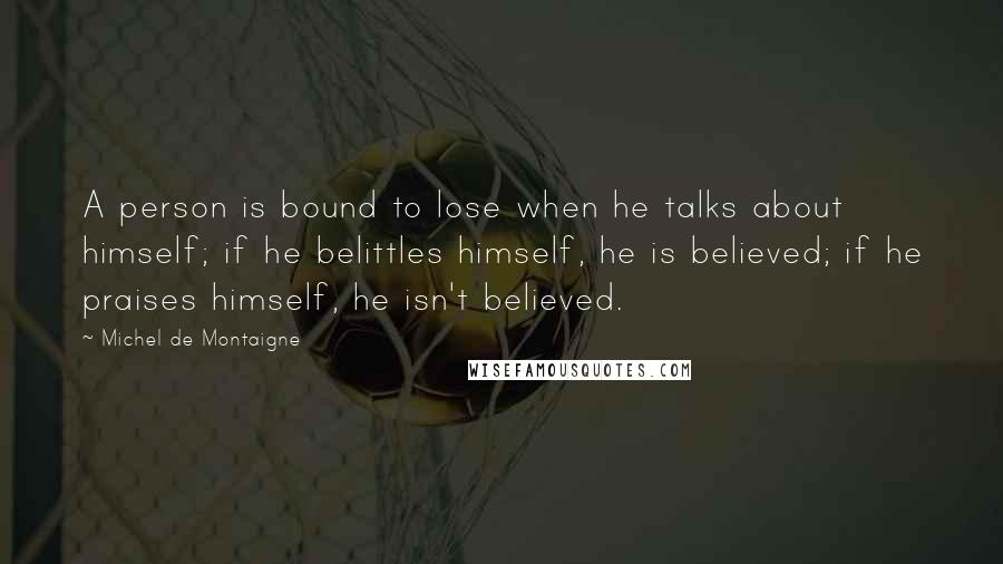 Michel De Montaigne Quotes: A person is bound to lose when he talks about himself; if he belittles himself, he is believed; if he praises himself, he isn't believed.