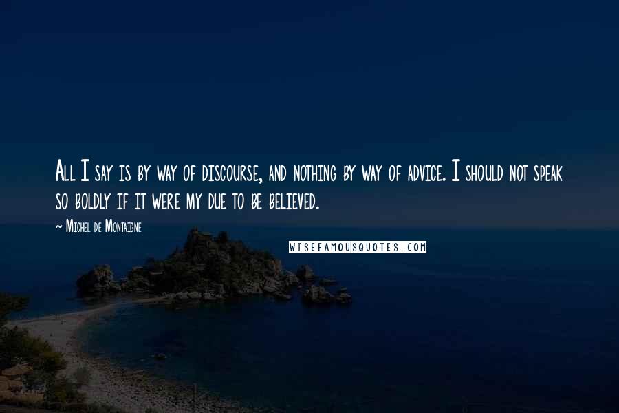 Michel De Montaigne Quotes: All I say is by way of discourse, and nothing by way of advice. I should not speak so boldly if it were my due to be believed.