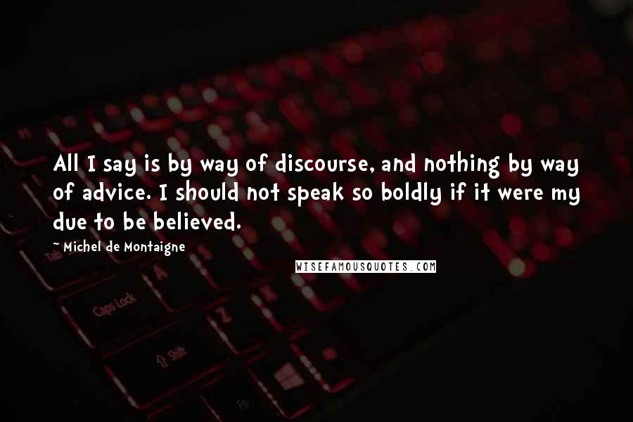 Michel De Montaigne Quotes: All I say is by way of discourse, and nothing by way of advice. I should not speak so boldly if it were my due to be believed.