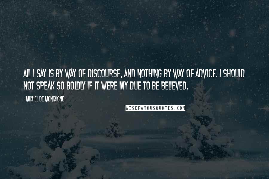 Michel De Montaigne Quotes: All I say is by way of discourse, and nothing by way of advice. I should not speak so boldly if it were my due to be believed.