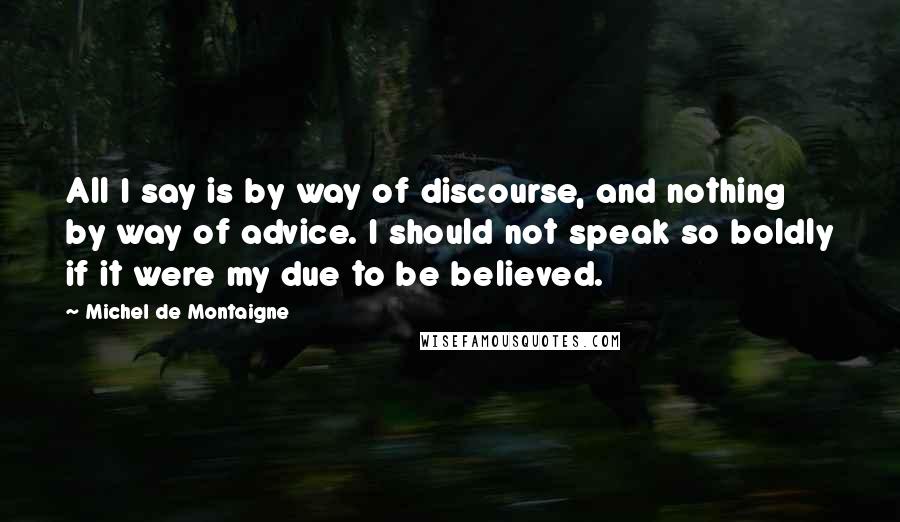 Michel De Montaigne Quotes: All I say is by way of discourse, and nothing by way of advice. I should not speak so boldly if it were my due to be believed.