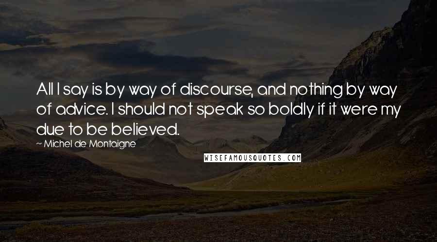 Michel De Montaigne Quotes: All I say is by way of discourse, and nothing by way of advice. I should not speak so boldly if it were my due to be believed.