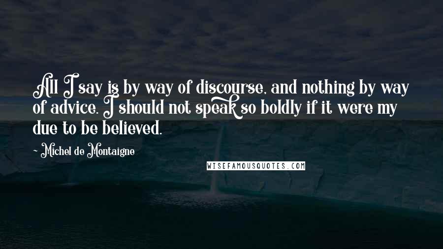 Michel De Montaigne Quotes: All I say is by way of discourse, and nothing by way of advice. I should not speak so boldly if it were my due to be believed.