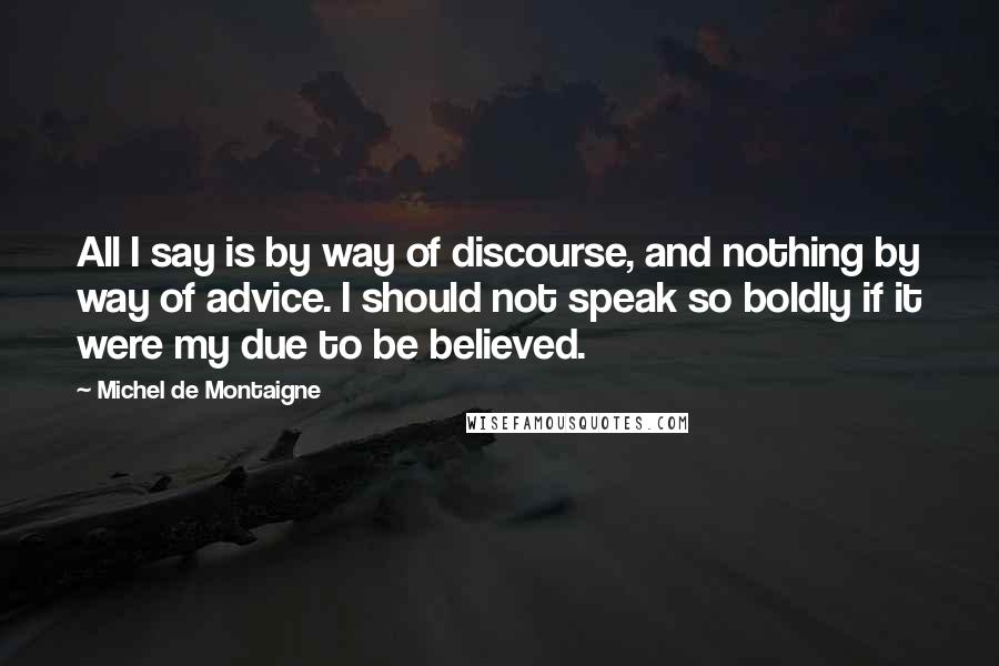 Michel De Montaigne Quotes: All I say is by way of discourse, and nothing by way of advice. I should not speak so boldly if it were my due to be believed.