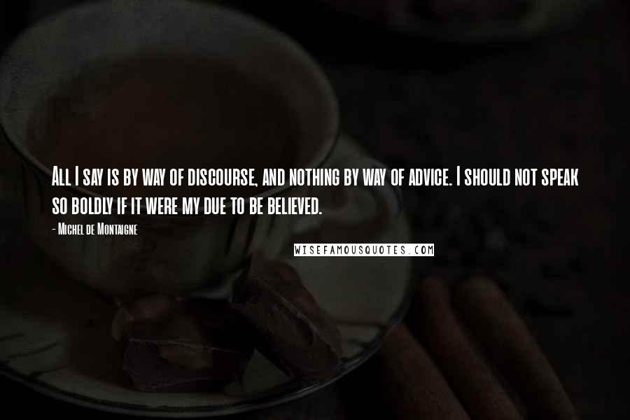 Michel De Montaigne Quotes: All I say is by way of discourse, and nothing by way of advice. I should not speak so boldly if it were my due to be believed.