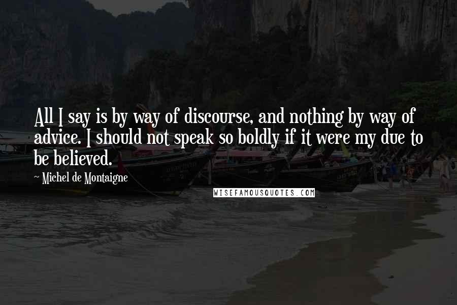 Michel De Montaigne Quotes: All I say is by way of discourse, and nothing by way of advice. I should not speak so boldly if it were my due to be believed.