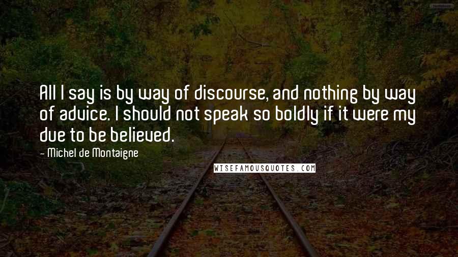 Michel De Montaigne Quotes: All I say is by way of discourse, and nothing by way of advice. I should not speak so boldly if it were my due to be believed.