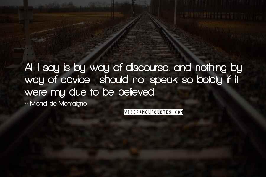 Michel De Montaigne Quotes: All I say is by way of discourse, and nothing by way of advice. I should not speak so boldly if it were my due to be believed.