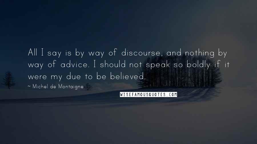 Michel De Montaigne Quotes: All I say is by way of discourse, and nothing by way of advice. I should not speak so boldly if it were my due to be believed.