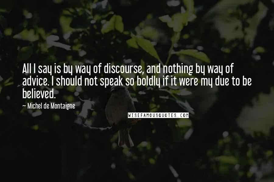 Michel De Montaigne Quotes: All I say is by way of discourse, and nothing by way of advice. I should not speak so boldly if it were my due to be believed.