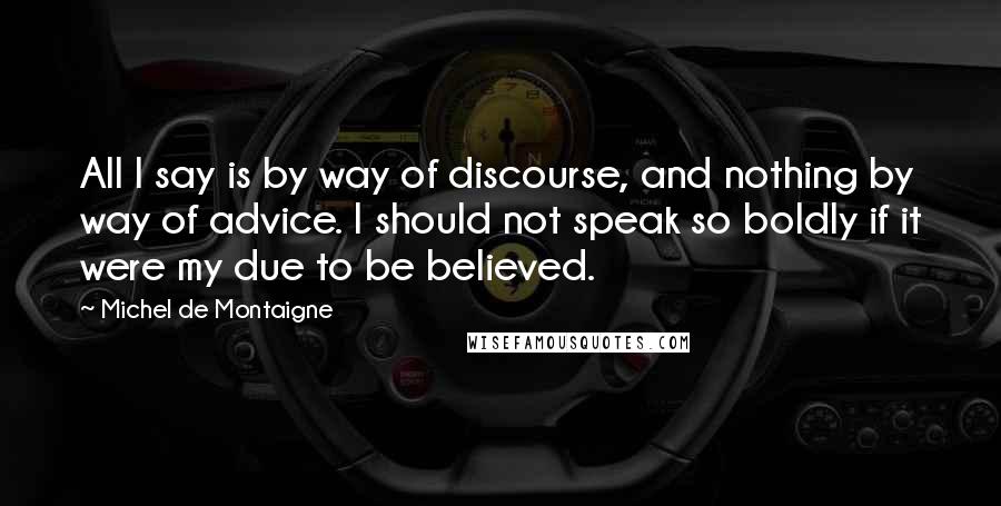 Michel De Montaigne Quotes: All I say is by way of discourse, and nothing by way of advice. I should not speak so boldly if it were my due to be believed.