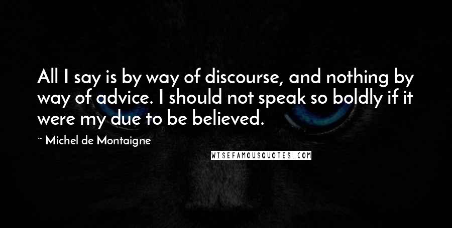 Michel De Montaigne Quotes: All I say is by way of discourse, and nothing by way of advice. I should not speak so boldly if it were my due to be believed.