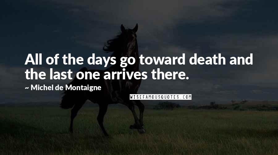 Michel De Montaigne Quotes: All of the days go toward death and the last one arrives there.