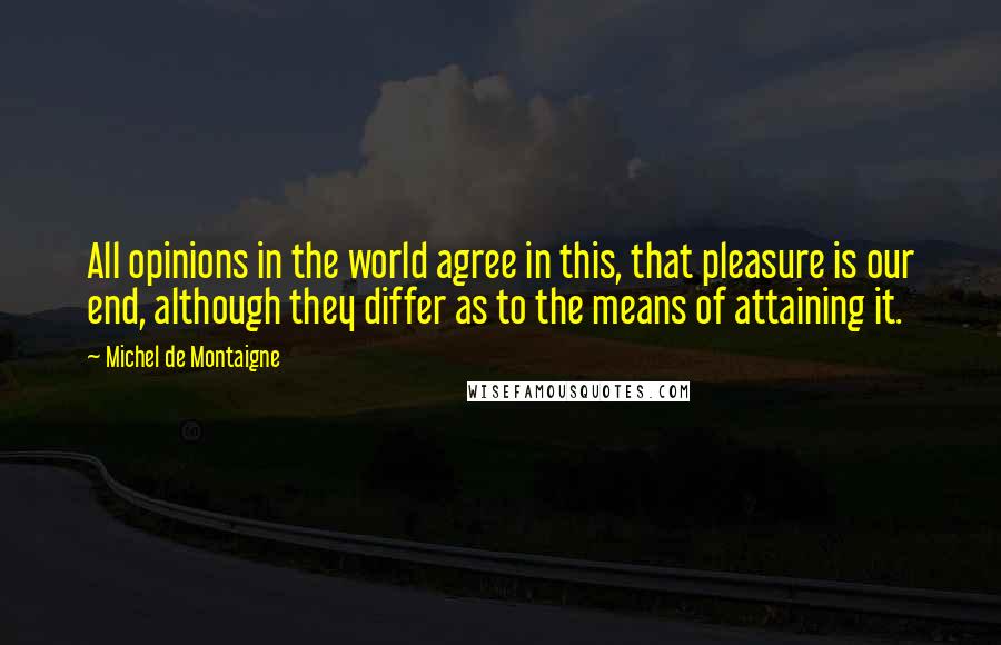 Michel De Montaigne Quotes: All opinions in the world agree in this, that pleasure is our end, although they differ as to the means of attaining it.