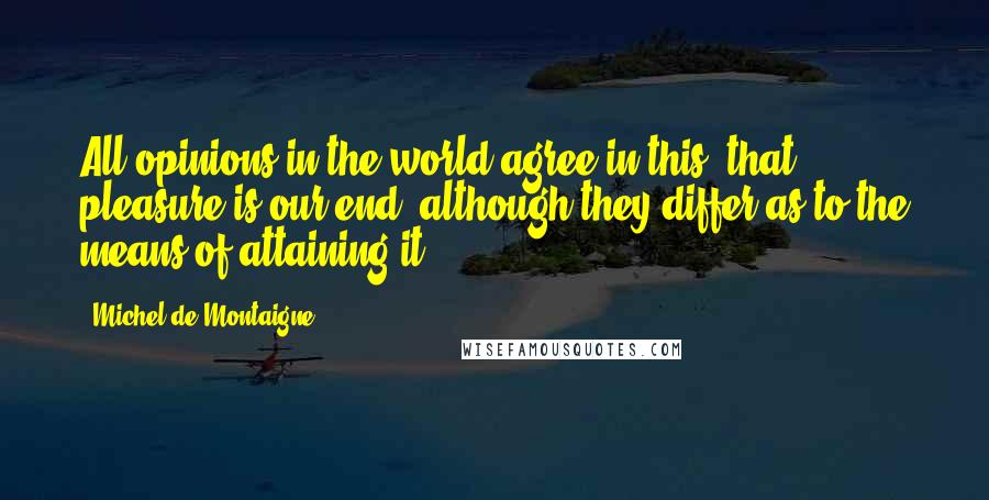 Michel De Montaigne Quotes: All opinions in the world agree in this, that pleasure is our end, although they differ as to the means of attaining it.