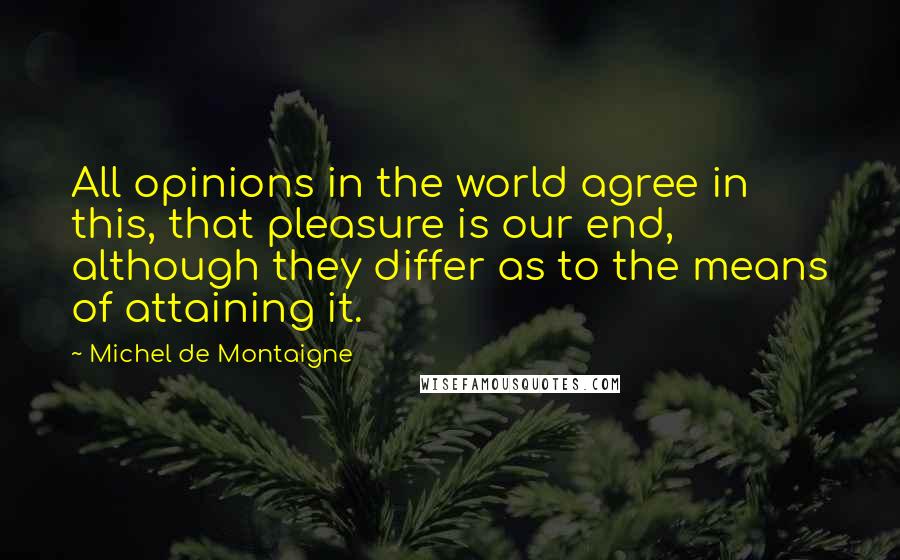 Michel De Montaigne Quotes: All opinions in the world agree in this, that pleasure is our end, although they differ as to the means of attaining it.