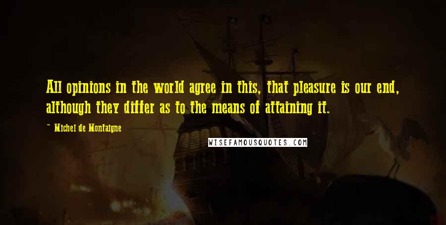 Michel De Montaigne Quotes: All opinions in the world agree in this, that pleasure is our end, although they differ as to the means of attaining it.
