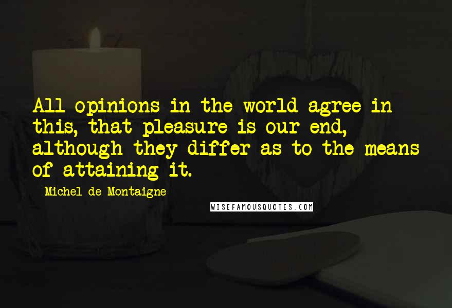 Michel De Montaigne Quotes: All opinions in the world agree in this, that pleasure is our end, although they differ as to the means of attaining it.