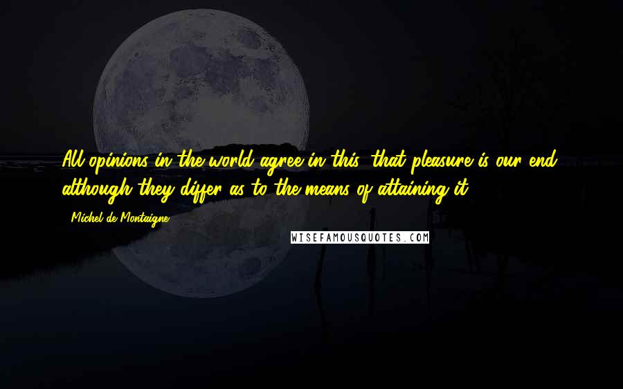 Michel De Montaigne Quotes: All opinions in the world agree in this, that pleasure is our end, although they differ as to the means of attaining it.