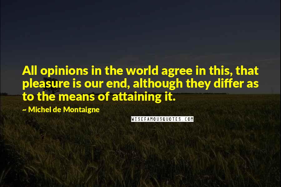 Michel De Montaigne Quotes: All opinions in the world agree in this, that pleasure is our end, although they differ as to the means of attaining it.