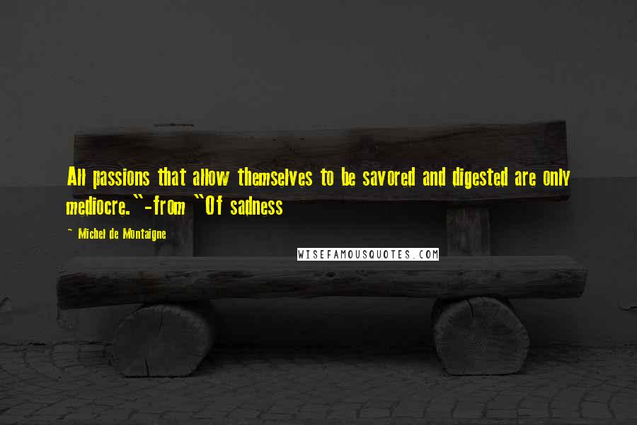 Michel De Montaigne Quotes: All passions that allow themselves to be savored and digested are only mediocre."-from "Of sadness