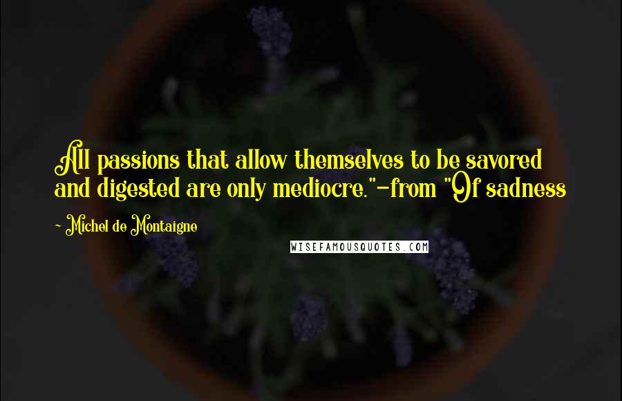 Michel De Montaigne Quotes: All passions that allow themselves to be savored and digested are only mediocre."-from "Of sadness