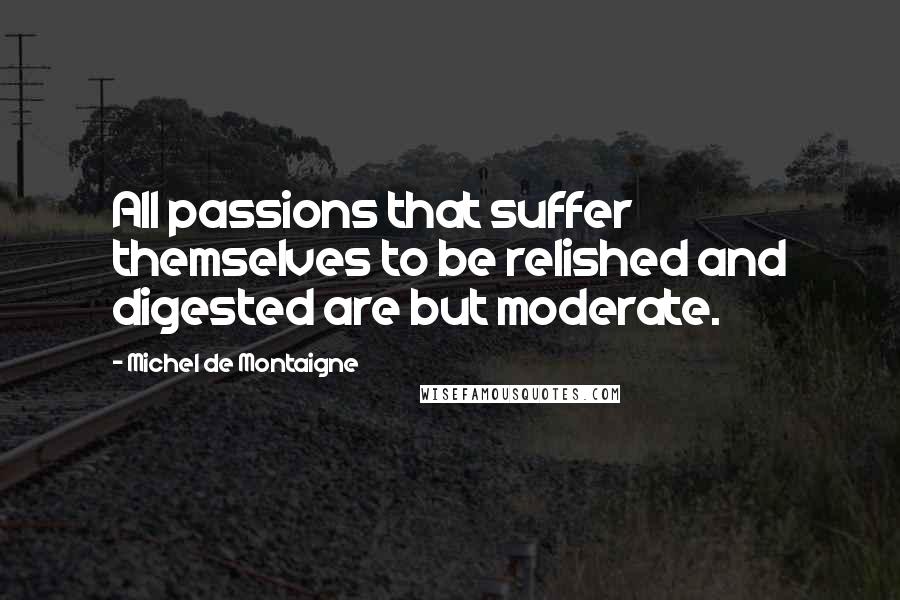 Michel De Montaigne Quotes: All passions that suffer themselves to be relished and digested are but moderate.