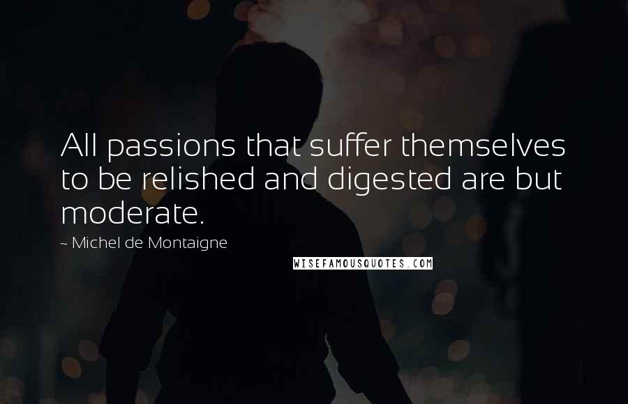 Michel De Montaigne Quotes: All passions that suffer themselves to be relished and digested are but moderate.