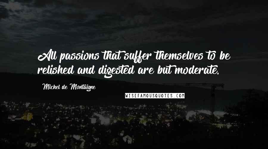 Michel De Montaigne Quotes: All passions that suffer themselves to be relished and digested are but moderate.