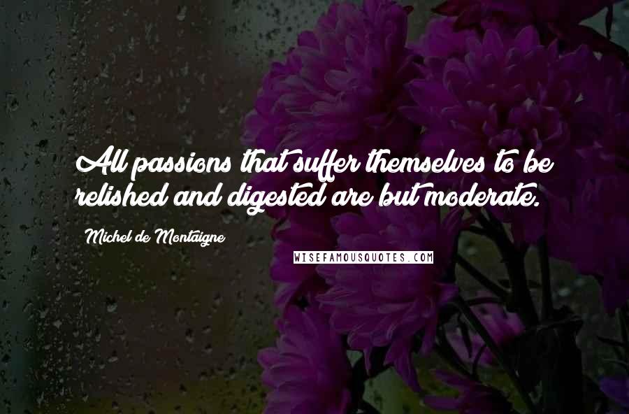 Michel De Montaigne Quotes: All passions that suffer themselves to be relished and digested are but moderate.