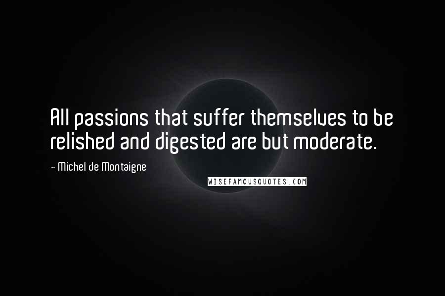 Michel De Montaigne Quotes: All passions that suffer themselves to be relished and digested are but moderate.